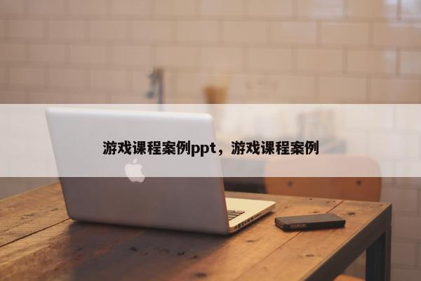 游戏课程案例ppt，游戏课程案例