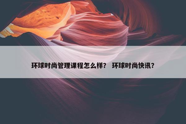 环球时尚管理课程怎么样？ 环球时尚快讯？