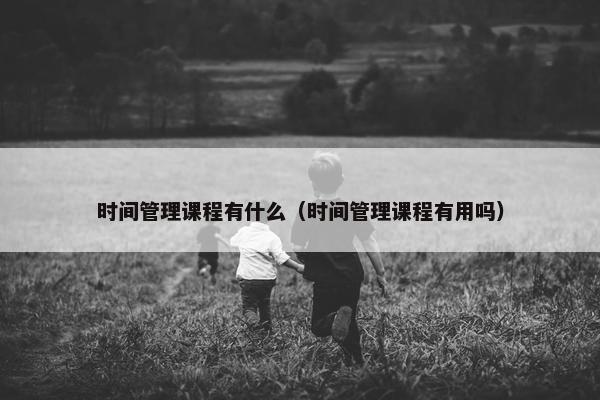 时间管理课程有什么（时间管理课程有用吗）