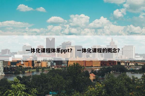 一体化课程体系ppt？ 一体化课程的概念？