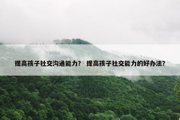 提高孩子社交沟通能力？ 提高孩子社交能力的好办法？