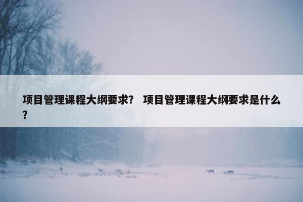 项目管理课程大纲要求？ 项目管理课程大纲要求是什么？