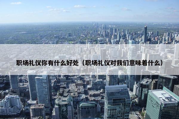 职场礼仪你有什么好处（职场礼仪对我们意味着什么）