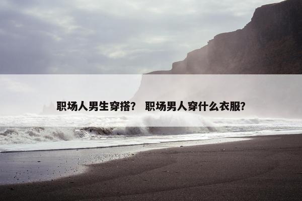 职场人男生穿搭？ 职场男人穿什么衣服？