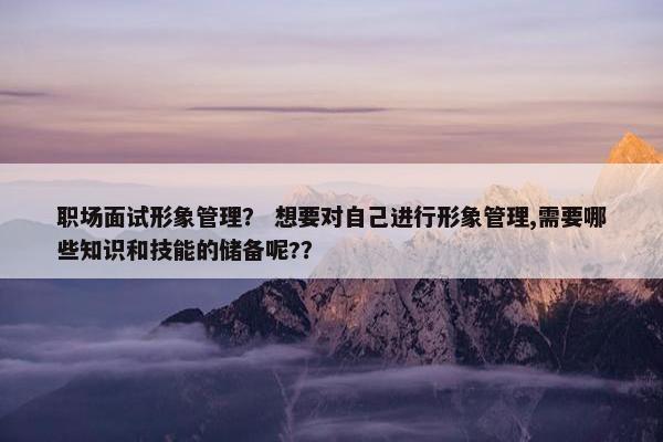 职场面试形象管理？ 想要对自己进行形象管理,需要哪些知识和技能的储备呢?？