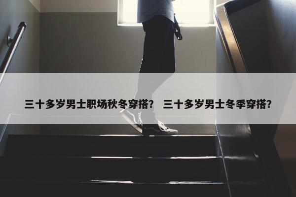 三十多岁男士职场秋冬穿搭？ 三十多岁男士冬季穿搭？