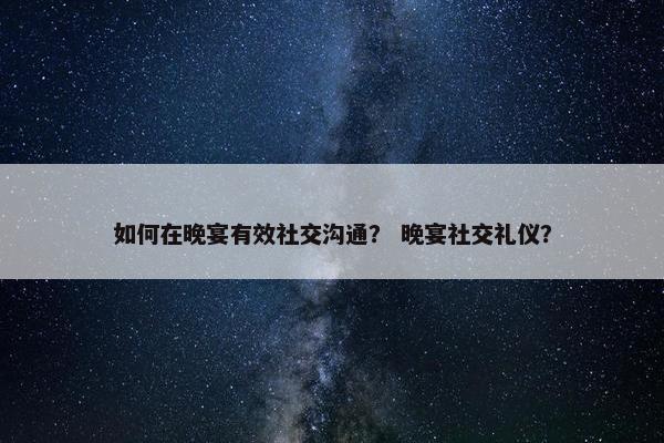如何在晚宴有效社交沟通？ 晚宴社交礼仪？