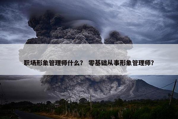 职场形象管理师什么？ 零基础从事形象管理师？