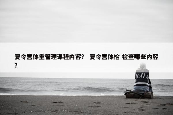夏令营体重管理课程内容？ 夏令营体检 检查哪些内容？