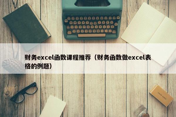 财务excel函数课程推荐（财务函数做excel表格的例题）