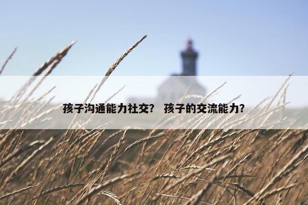 孩子沟通能力社交？ 孩子的交流能力？