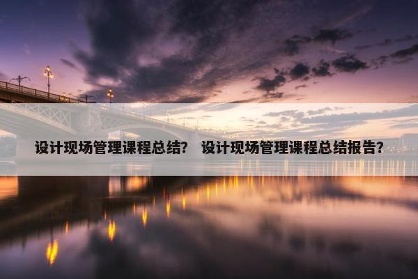 设计现场管理课程总结？ 设计现场管理课程总结报告？