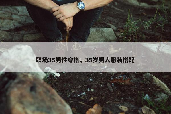 职场35男性穿搭，35岁男人服装搭配
