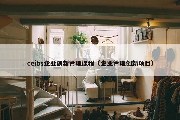 ceibs企业创新管理课程（企业管理创新项目）