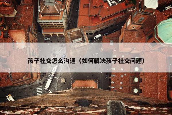 孩子社交怎么沟通（如何解决孩子社交问题）