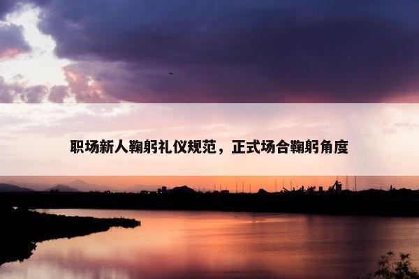 职场新人鞠躬礼仪规范，正式场合鞠躬角度