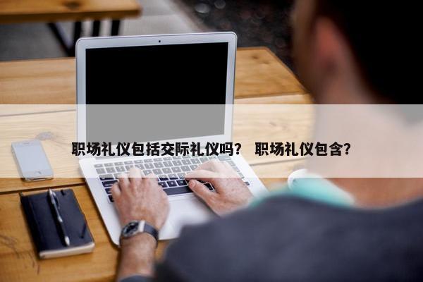 职场礼仪包括交际礼仪吗？ 职场礼仪包含？