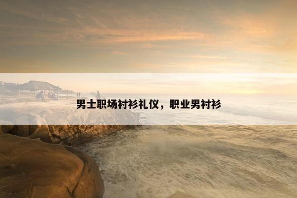 男士职场衬衫礼仪，职业男衬衫