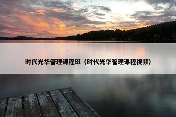 时代光华管理课程班（时代光华管理课程视频）