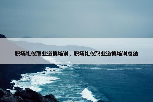 职场礼仪职业道德培训，职场礼仪职业道德培训总结