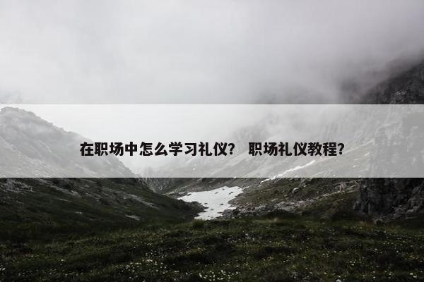 在职场中怎么学习礼仪？ 职场礼仪教程？