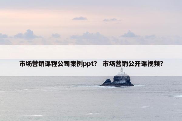 市场营销课程公司案例ppt？ 市场营销公开课视频？