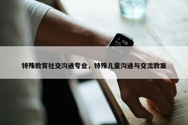 特殊教育社交沟通专业，特殊儿童沟通与交流教案