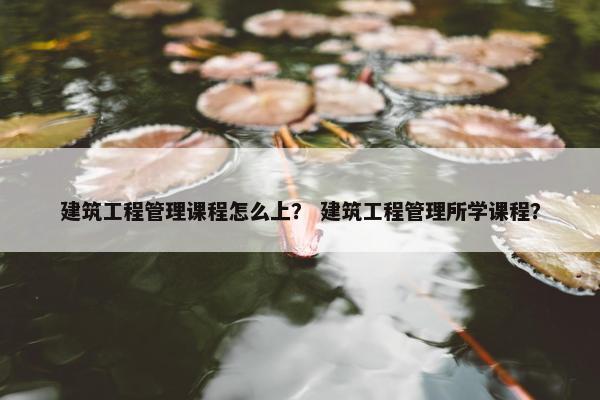 建筑工程管理课程怎么上？ 建筑工程管理所学课程？