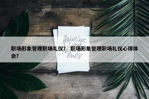 职场形象管理职场礼仪？ 职场形象管理职场礼仪心得体会？