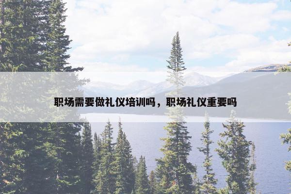 职场需要做礼仪培训吗，职场礼仪重要吗