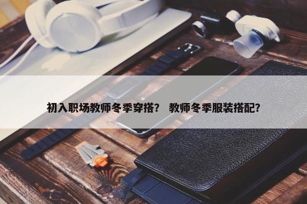 初入职场教师冬季穿搭？ 教师冬季服装搭配？