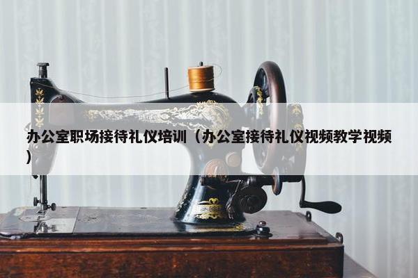办公室职场接待礼仪培训（办公室接待礼仪视频教学视频）