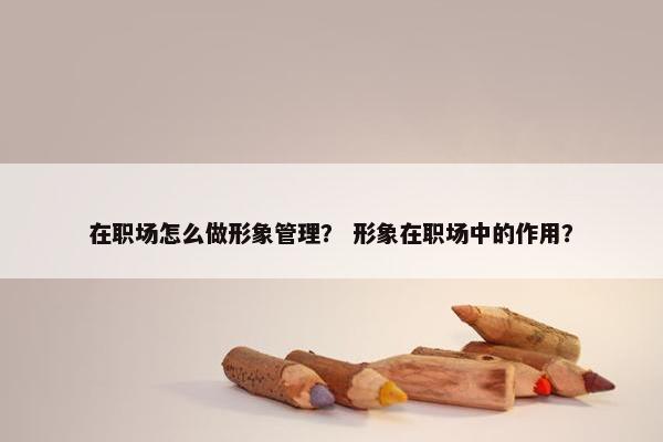 在职场怎么做形象管理？ 形象在职场中的作用？