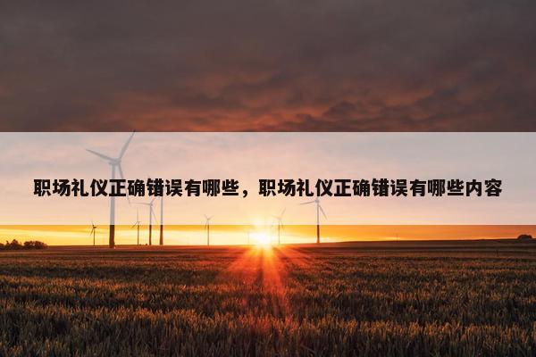 职场礼仪正确错误有哪些，职场礼仪正确错误有哪些内容