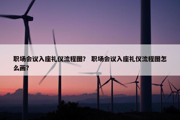 职场会议入座礼仪流程图？ 职场会议入座礼仪流程图怎么画？