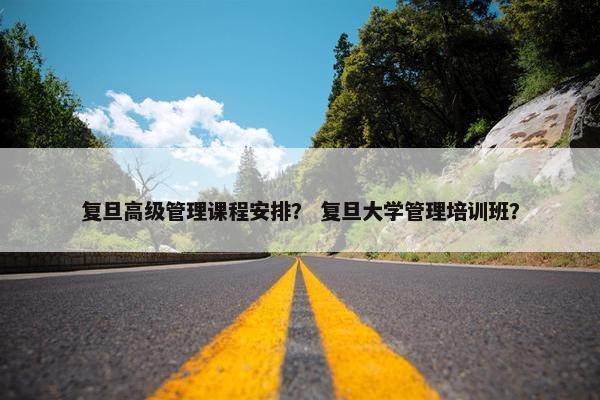 复旦高级管理课程安排？ 复旦大学管理培训班？