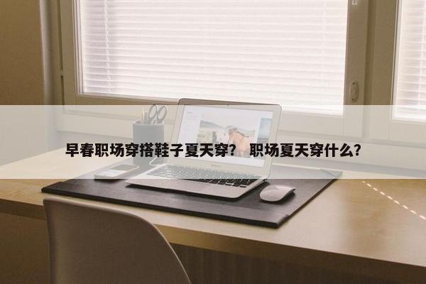 早春职场穿搭鞋子夏天穿？ 职场夏天穿什么？