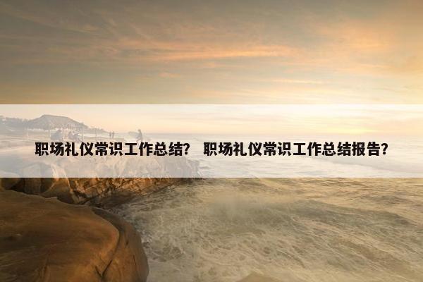 职场礼仪常识工作总结？ 职场礼仪常识工作总结报告？