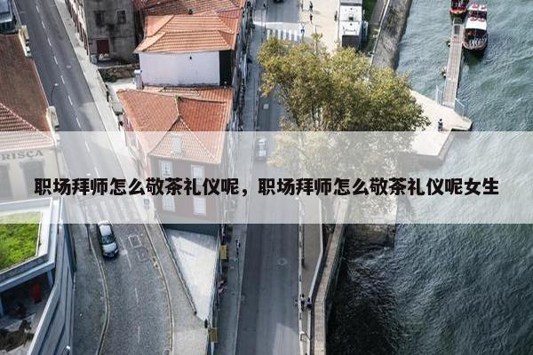 职场拜师怎么敬茶礼仪呢，职场拜师怎么敬茶礼仪呢女生