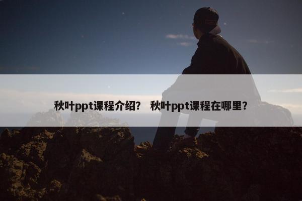 秋叶ppt课程介绍？ 秋叶ppt课程在哪里？