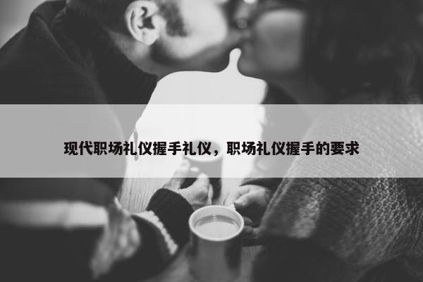 现代职场礼仪握手礼仪，职场礼仪握手的要求