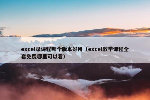 excel录课程哪个版本好用（excel教学课程全套免费哪里可以看）
