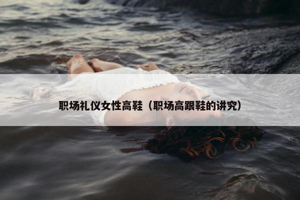 职场礼仪女性高鞋（职场高跟鞋的讲究）