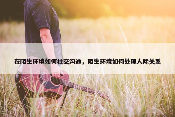 在陌生环境如何社交沟通，陌生环境如何处理人际关系