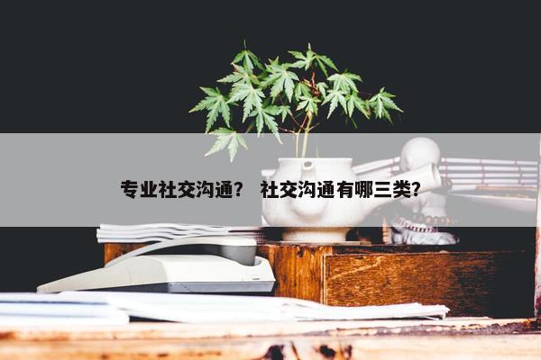专业社交沟通？ 社交沟通有哪三类？
