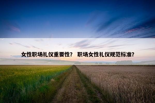 女性职场礼仪重要性？ 职场女性礼仪规范标准？