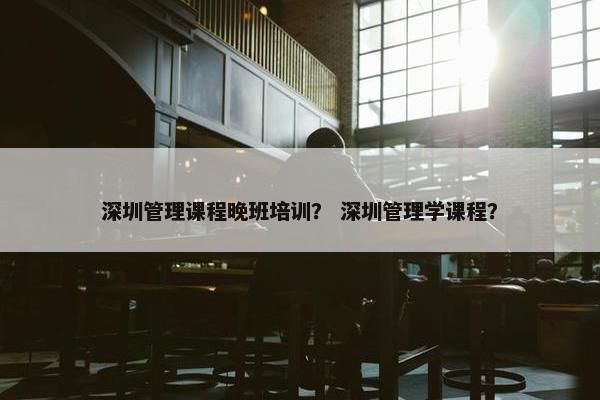 深圳管理课程晚班培训？ 深圳管理学课程？