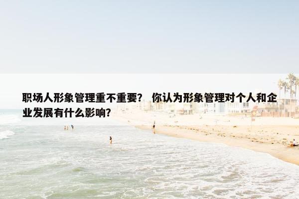 职场人形象管理重不重要？ 你认为形象管理对个人和企业发展有什么影响？