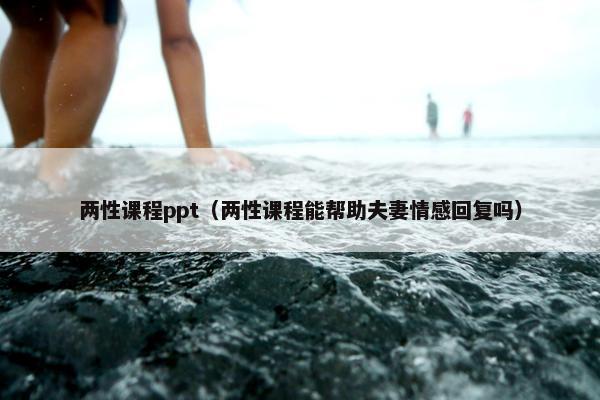 两性课程ppt（两性课程能帮助夫妻情感回复吗）