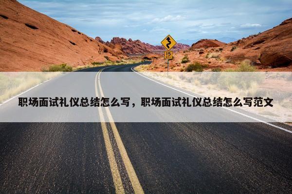 职场面试礼仪总结怎么写，职场面试礼仪总结怎么写范文